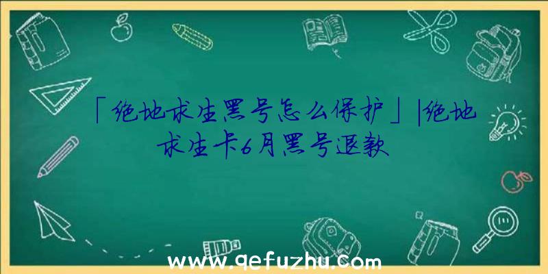 「绝地求生黑号怎么保护」|绝地求生卡6月黑号退款